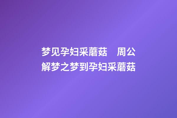 梦见孕妇采蘑菇　周公解梦之梦到孕妇采蘑菇